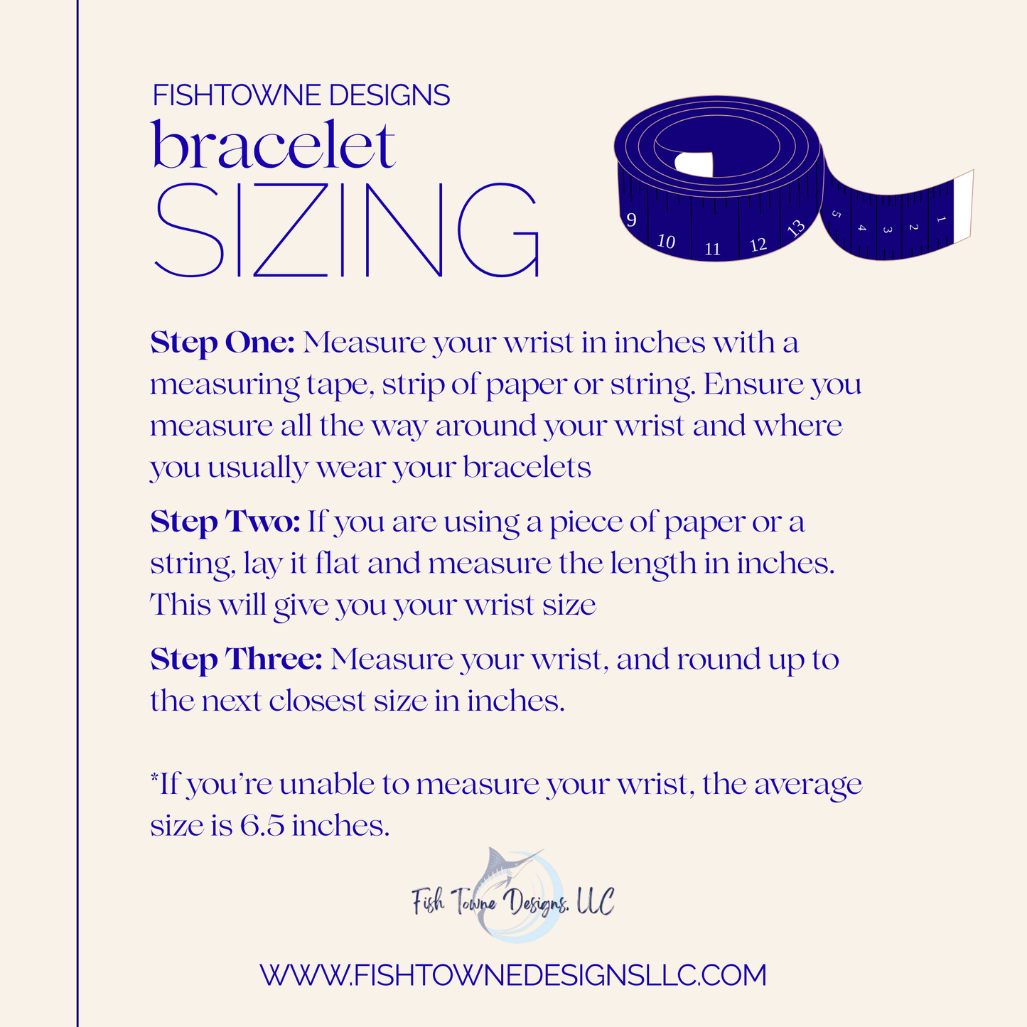 Fishtowne Designs bracelet sizing guide with measuring tape illustration. Step one: measure your wrist in inches using a measuring tape, strip of paper, or string, wrapping fully around where you wear bracelets. Step two: if using paper or string, lay it flat and measure the length in inches to determine wrist size. Step three: round up to the next closest size in inches. Note: if unable to measure, the average wrist size is 6.5 inches. Includes Fishtowne Designs LLC logo and website URL.